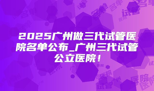 2025广州做三代试管医院名单公布_广州三代试管公立医院！