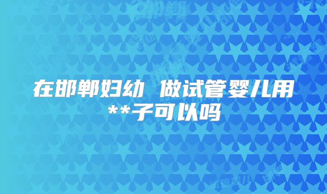 在邯郸妇幼 做试管婴儿用**子可以吗