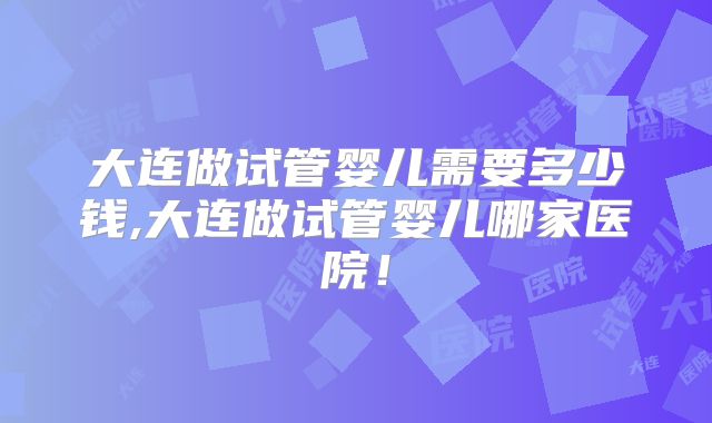 大连做试管婴儿需要多少钱,大连做试管婴儿哪家医院！