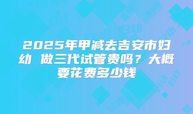 2025年甲减去吉安市妇幼 做三代试管贵吗？大概要花费多少钱