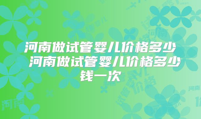 河南做试管婴儿价格多少 河南做试管婴儿价格多少钱一次