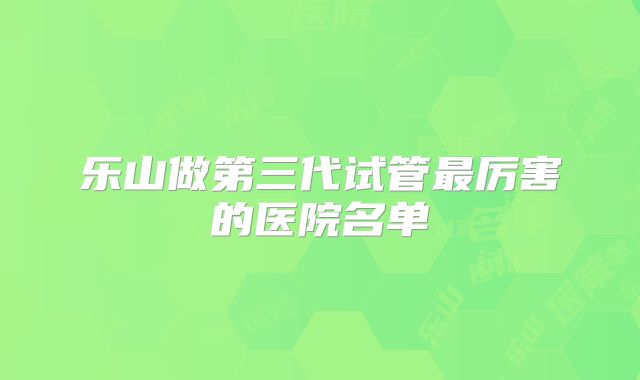 乐山做第三代试管最厉害的医院名单