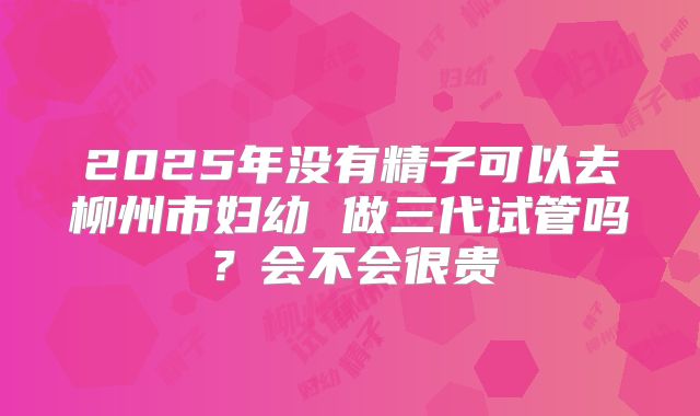 2025年没有精子可以去柳州市妇幼 做三代试管吗？会不会很贵