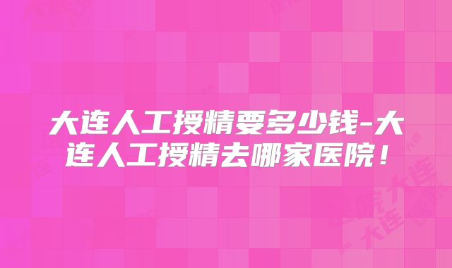 大连人工授精要多少钱-大连人工授精去哪家医院！
