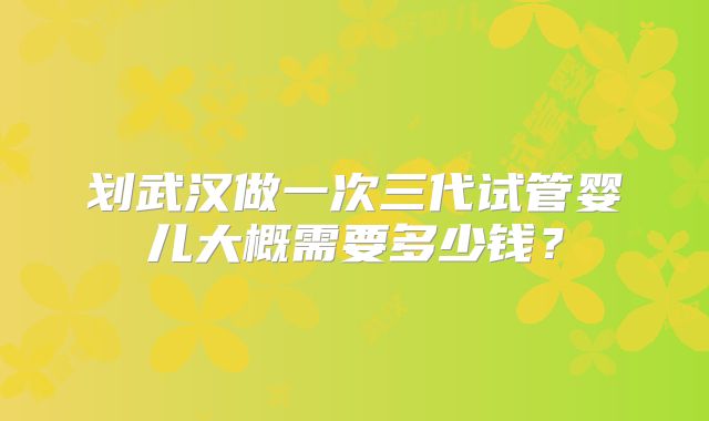 划武汉做一次三代试管婴儿大概需要多少钱？