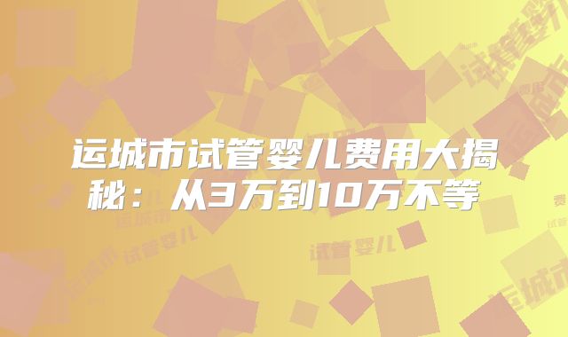 运城市试管婴儿费用大揭秘：从3万到10万不等