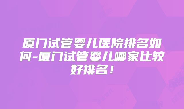 厦门试管婴儿医院排名如何-厦门试管婴儿哪家比较好排名！