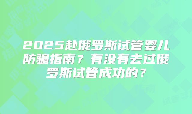 2025赴俄罗斯试管婴儿防骗指南？有没有去过俄罗斯试管成功的？