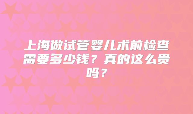 上海做试管婴儿术前检查需要多少钱?真的这么贵吗?