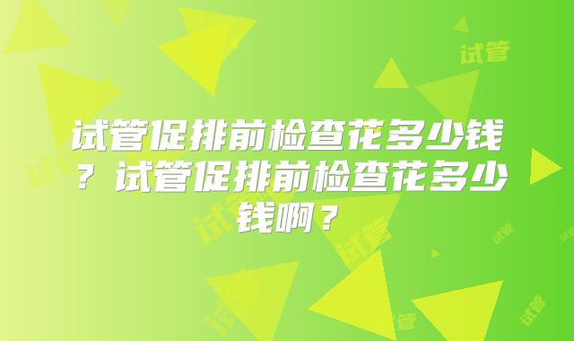 试管促排前检查花多少钱？试管促排前检查花多少钱啊？