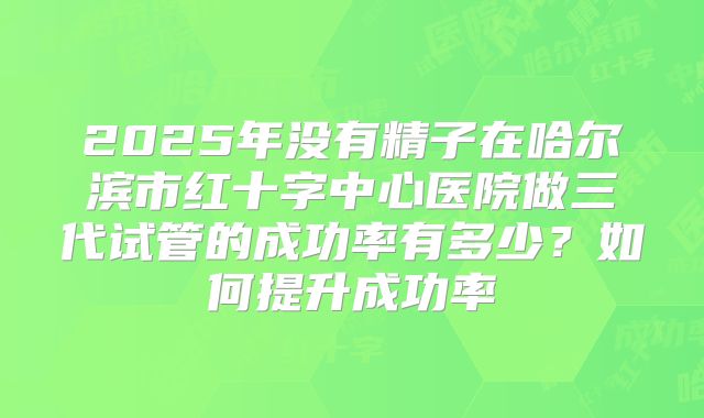 2025年没有精子在哈尔滨市红十字中心医院做三代试管的成功率有多少？如何提升成功率
