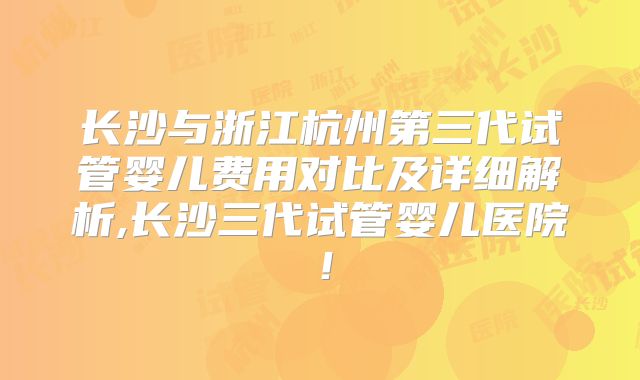 长沙与浙江杭州第三代试管婴儿费用对比及详细解析,长沙三代试管婴儿医院！