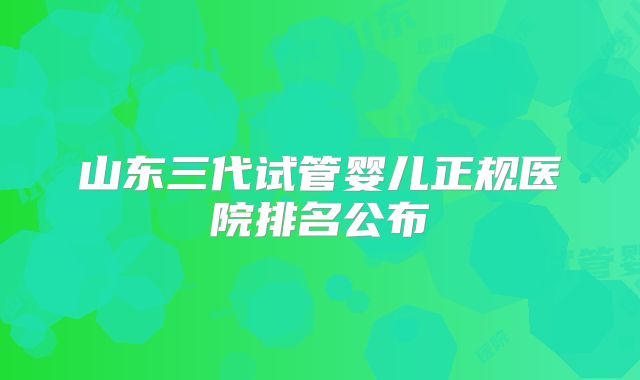 山东三代试管婴儿正规医院排名公布
