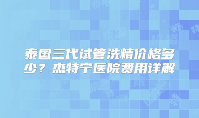 泰国三代试管洗精价格多少？杰特宁医院费用详解