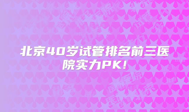 北京40岁试管排名前三医院实力PK!