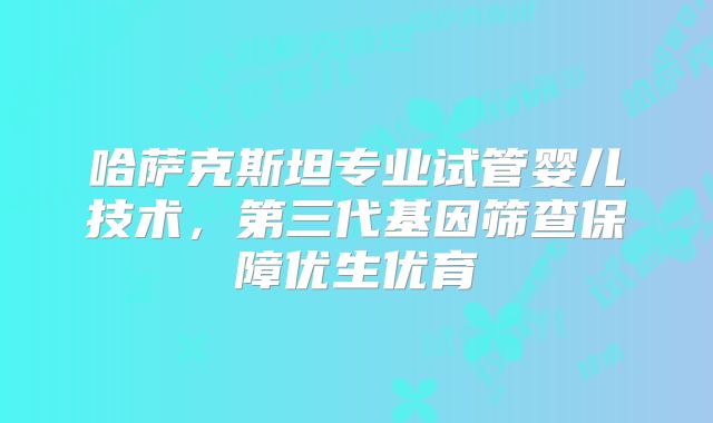 哈萨克斯坦专业试管婴儿技术,第三代基因筛查保障优生优育