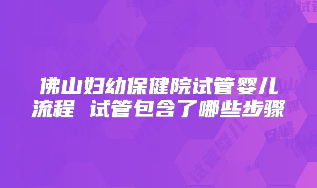 佛山妇幼保健院试管婴儿流程 试管包含了哪些步骤