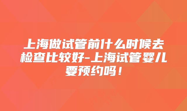 上海做试管前什么时候去检查比较好-上海试管婴儿要预约吗！