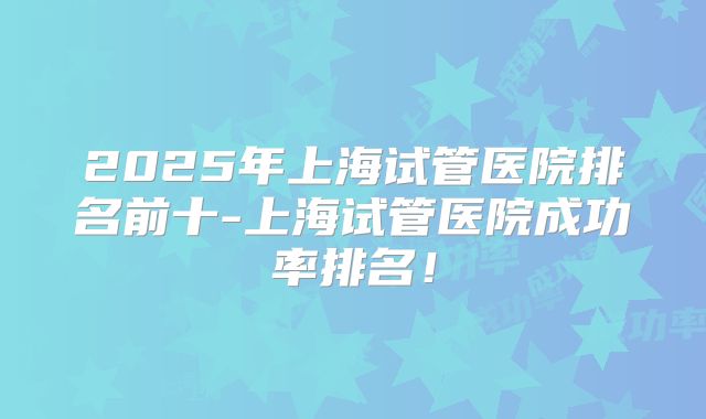2025年上海试管医院排名前十-上海试管医院成功率排名！