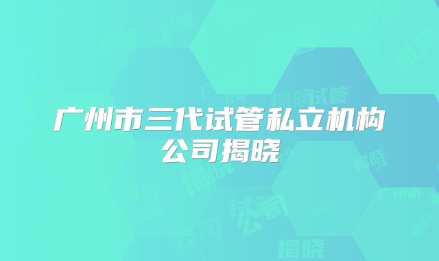广州市三代试管私立机构公司揭晓
