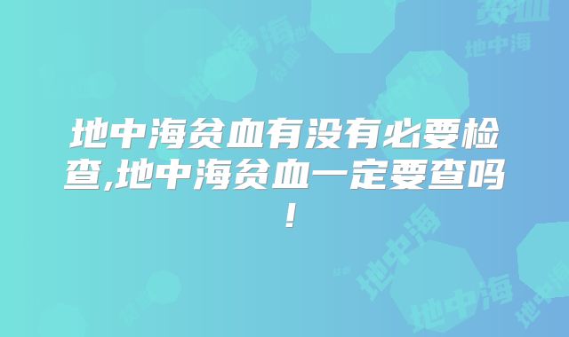 地中海贫血有没有必要检查,地中海贫血一定要查吗!