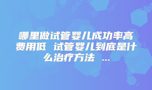 哪里做试管婴儿成功率高费用低 试管婴儿到底是什么治疗方法 ...