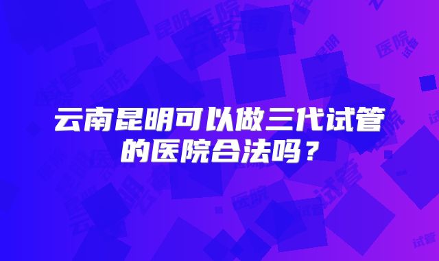 云南昆明可以做三代试管的医院合法吗?