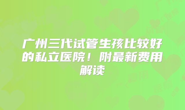 广州三代试管生孩比较好的私立医院！附最新费用解读