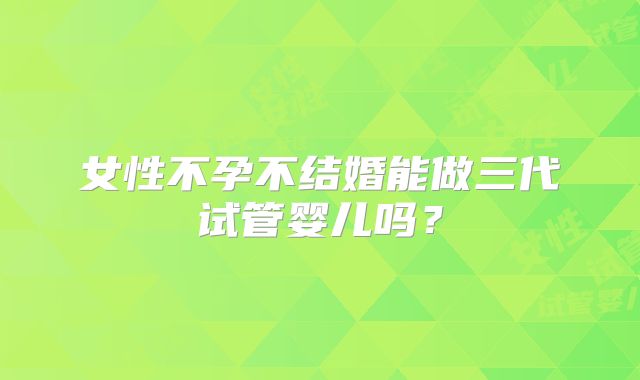 女性不孕不结婚能做三代试管婴儿吗?