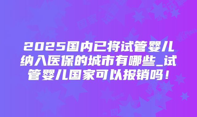 2025国内已将试管婴儿纳入医保的城市有哪些_试管婴儿国家可以报销吗!