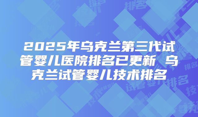 2025年乌克兰第三代试管婴儿医院排名已更新 乌克兰试管婴儿技术排名