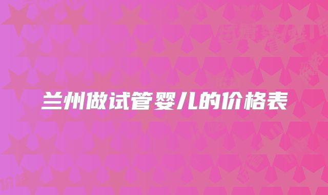 兰州做试管婴儿的价格表