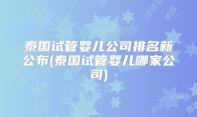 泰国试管婴儿公司排名新公布(泰国试管婴儿哪家公司)