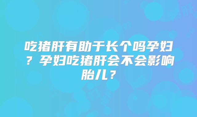 吃猪肝有助于长个吗孕妇?孕妇吃猪肝会不会影响胎儿?