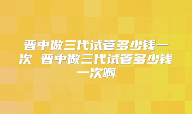 晋中做三代试管多少钱一次 晋中做三代试管多少钱一次啊