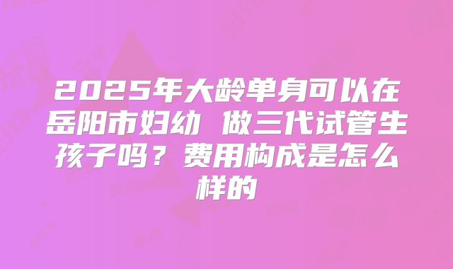 2025年大龄单身可以在岳阳市妇幼 做三代试管生孩子吗？费用构成是怎么样的