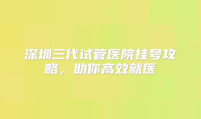 深圳三代试管医院挂号攻略,助你高效就医