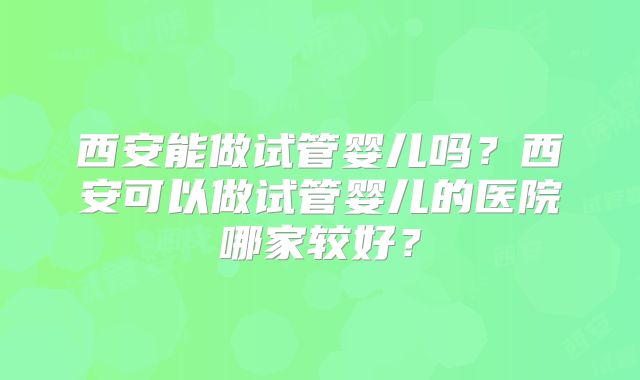 西安能做试管婴儿吗？西安可以做试管婴儿的医院哪家较好？