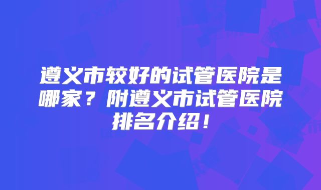 遵义市较好的试管医院是哪家？附遵义市试管医院排名介绍！