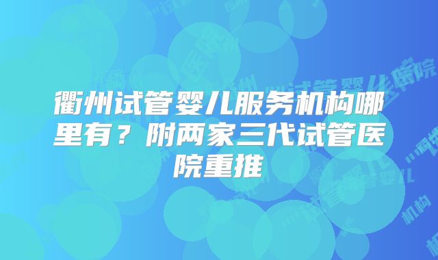 衢州试管婴儿服务机构哪里有？附两家三代试管医院重推