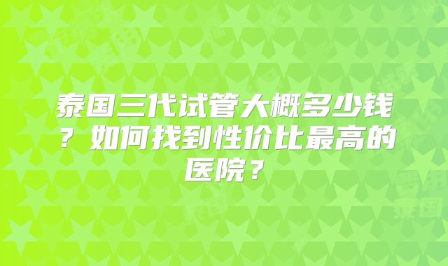 泰国三代试管大概多少钱?如何找到性价比最高的医院?