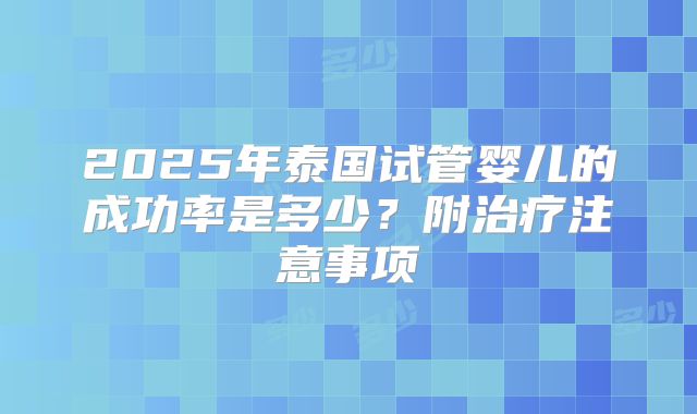 2025年泰国试管婴儿的成功率是多少？附治疗注意事项