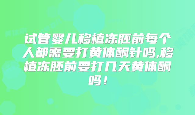 试管婴儿移植冻胚前每个人都需要打黄体酮针吗,移植冻胚前要打几天黄体酮吗！