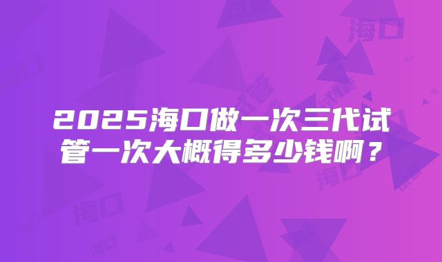 2025海口做一次三代试管一次大概得多少钱啊？