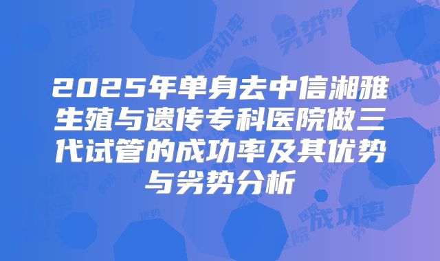 2025年单身去中信湘雅生殖与遗传专科医院做三代试管的成功率及其优势与劣势分析