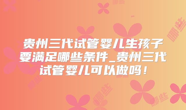 贵州三代试管婴儿生孩子要满足哪些条件_贵州三代试管婴儿可以做吗！