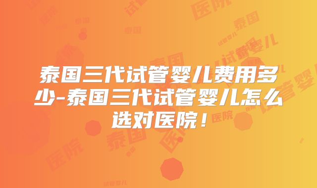 泰国三代试管婴儿费用多少-泰国三代试管婴儿怎么选对医院!