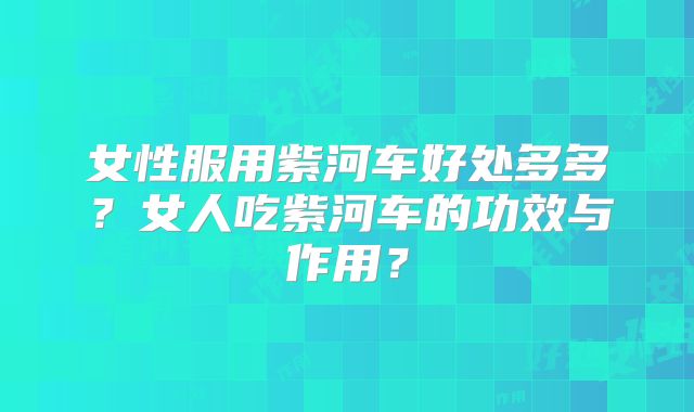 女性服用紫河车好处多多?女人吃紫河车的功效与作用?