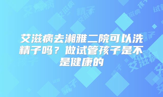 艾滋病去湘雅二院可以洗精子吗？做试管孩子是不是健康的