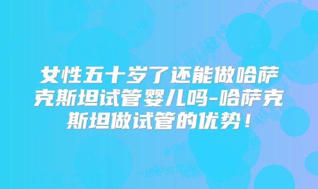女性五十岁了还能做哈萨克斯坦试管婴儿吗-哈萨克斯坦做试管的优势！